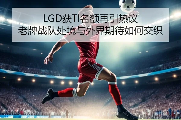 LGD获TI名额再引热议 老牌战队处境与外界期待如何交织